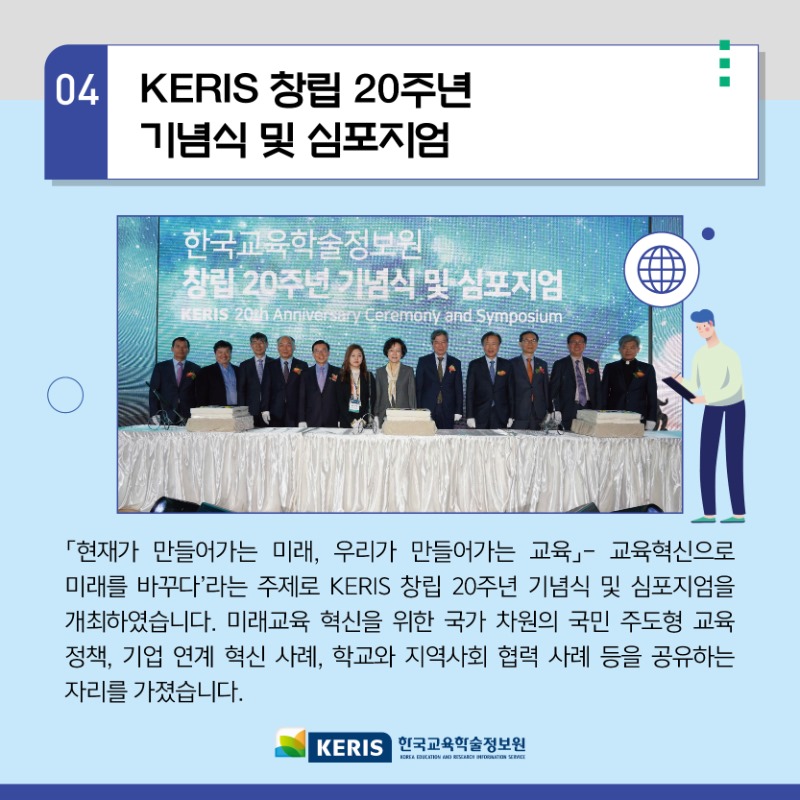 04.KERIS 창립 20주년 기념식 및 심포지엄 - 현재가 만들어가는 미래, 우리가 만들어가는 교육 - 교육혁신으로 미래를 바꾸다 라는 주제로 KERIS창립 20주년 기념식 및 심포지엄을 개최 하였습니다. 미래교육 혁신을 위한 국가 차원의 국민 주도형 교육정책, 기업연계혁신사례, 학교와 지역사회 협력사례 등을 공유하는 자리를 가졌습니다. 