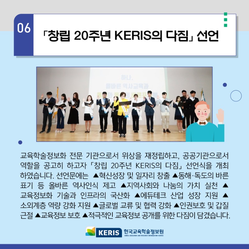 06.창립 20주년 KERIS의 다짐 선언 - 교육학술정보화 전문 기관으로서 위상을 재정립하고, 공공기관으로서 역할을 공고히 하고자 창립 20주년 KERIS의 다짐 선언식을 개최 하였습니다. 선언문에는 혁신성장 및 일자리 창출, 동해독도의 바른표기 등 올바른 역사인식 제고, 지역사회와 나눔의 가치 실천, 교육정보화 기술과 인프라의 국산화, 에듀테그 산업 성장 지원, 소외계층 역량 강화 지원, 글로벌 교류 및 협력 강화, 인권보호 및 갑질 근절, 교육정보보호, 적극적인 교육정보 공개를 위한 다짐이 담겼습니다.