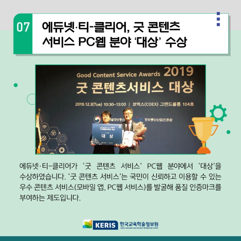07.에듀넷티-클리어 굿콘텐츠 서비스 PC웹 분야 대상 수상 - 에듀넷 티클리어가 굿콘텐츠 서비스 PC웹 분야에서 대상을 수상하였습니다. 굿콘텐츠 서비스는 국민이 신뢰하고 이용할 수 있는 우수 콘텐츠 서비스를 발굴해 품질 인증마크를 부여하는 제도입니다.