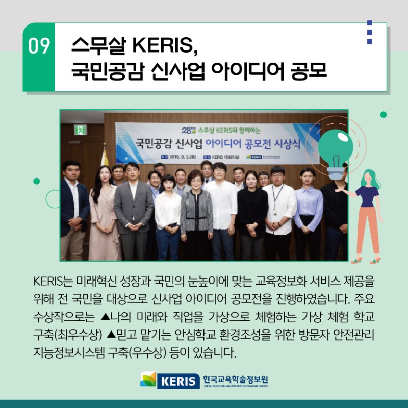 09.스무살 KERIS 국민공감 신사업 아이디어 공모 - KERIS는 미래혁신 성장과 국민의 눈높이에 맞는 교육정보화 서비스 제공을 위해 전 국민을 대상으로 신사업 아이디어 공모전을 진행하였습니다. 주요수상작으로는 나의 미래와 직업을 가상으로 체험하는 가상 체험학교 구축(최우수상) 믿고 맡기는 안심학교 환경조성을 위한 방문자 안전관리 지능정보시스템 구축(우수상)등이 있습니다.