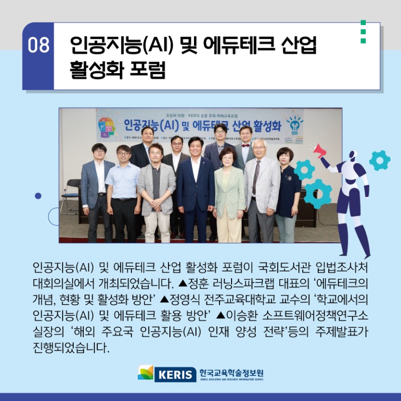 08.인공지능(AI)및 에듀테크 산업 활성화 포럼 - 인공지능(AI) 및 에듀테크 산업 활성화 포럼이 국회도서관 입법조사처 대회의실에서 개최되었습니다. 정훈 러닝스파크랩 대표의 에듀테크의 개념 현황 및 활성화 방안, 정영식 전주교육대학교 교수의 학교에서의 인공지능(AI)및 에듀테크 활용 방안, 이승환 소프트웨어정책연구소 실장의 해외 주요국 인공지능(AI)인재 양성 전략 등의 주제 발표가 진행되었습니다.