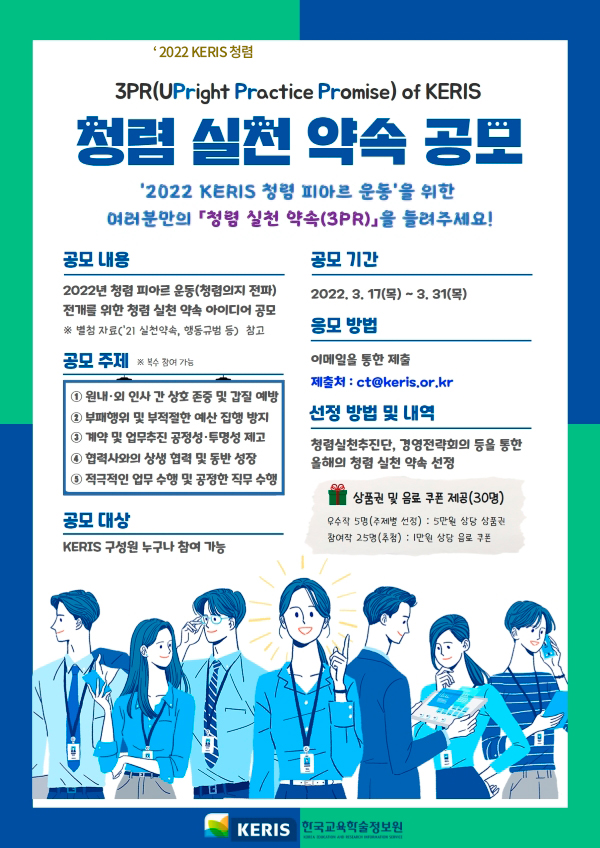 3PR(UPright Practice Promise) of KERIS 청렴 실천 약속 공모 '2022 KERIS 청렴 피아르 운동'을 위한 여러분만의 「청렴 실천 약속(3PR)」을 들려주세요! 공모내용-2022년 청렴 피아르 운동(청렴의지 전파) 전개를 위한 청렴 실천 약속 아이디어 공모 ※ 별첨 자료('21 실천약속, 행동규범 등) 참고 공모주제-1.원내·외 인사 간 상호 존중 및 갑질 예방 2.부패행위 및 부적절한 예산 집행 방지 3.계약 및 업무추진 공정성·투명성 제고 4.협력사와의 상생 협력 및 동반 성장 5.적극적인 업무 수행 및 공정한 직무 수행 공모대상-KERIS 구성원 누구나 참여 가능 공모기간-2022.3.17(목) ~ 3.31(목) 응모방법-이메을을 통한 제출 제출처:ct@keris.or.kr 선정 방법 및 내역-청렴실천추진단, 경영전략회의 등을 통한 올해의 청렴 실천 약속 선정, 상품권 및 음료 쿠폰 제공(30명) 우수작 5명(주제별 선정):5만원 상당 상품권 참여작 25명(추첨):1만원 상당 음료 쿠폰 KERIS 한국교육학술정보원